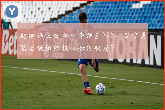 赵继伟三分命中率跌至32%，辽宁男篮后场组织核心如何破局？