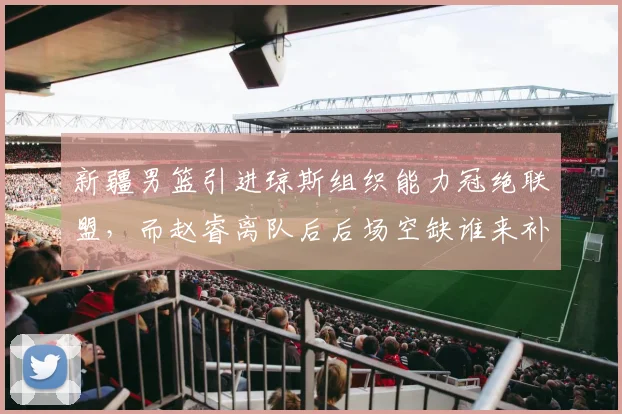 新疆男篮引进琼斯组织能力冠绝联盟，而赵睿离队后后场空缺谁来补？