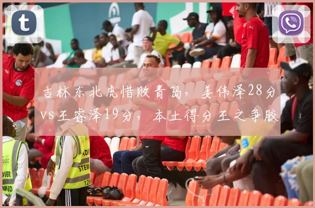 吉林东北虎惜败青岛，姜伟泽28分vs王睿泽19分，本土得分王之争胶着