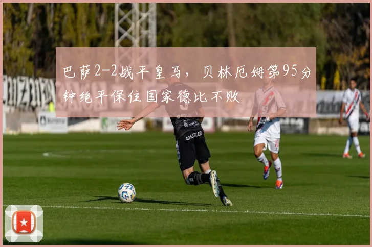 巴萨2-2战平皇马，贝林厄姆第95分钟绝平保住国家德比不败