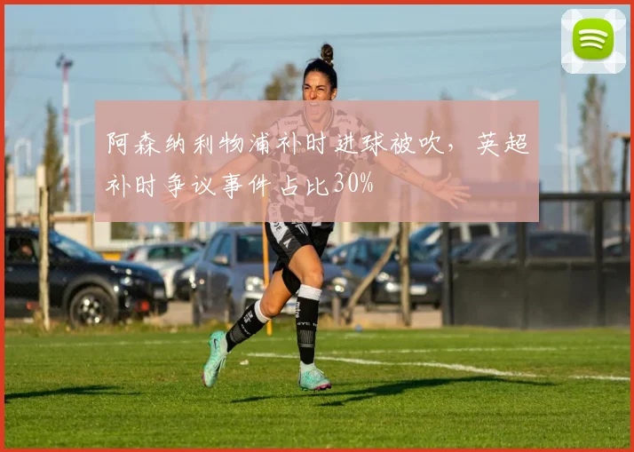 阿森纳利物浦补时进球被吹，英超补时争议事件占比30%