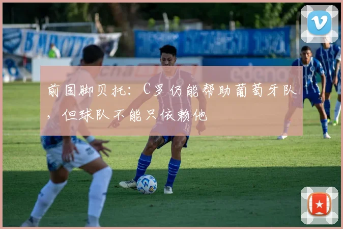 前国脚贝托：C罗仍能帮助葡萄牙队，但球队不能只依赖他