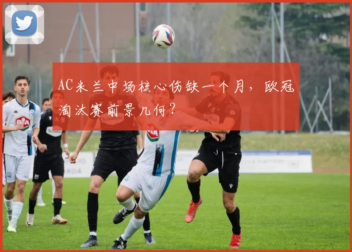 AC米兰中场核心伤缺一个月，欧冠淘汰赛前景几何？