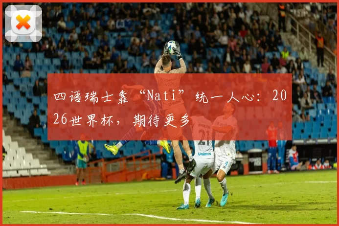 四语瑞士靠“Nati”统一人心：2026世界杯，期待更多